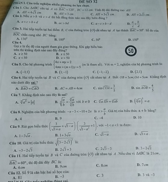 DE SO 32
PHÀN I. Câu trắc nghiệm nhiều phương án lựa chọn.
Câu 1. Cho △ ABC cần tại A có widehat BAC=120°,BC=12cm Tính độ dài đường cao AH
A. AH=4sqrt(3)cm B. AH=3cm C. AH=3sqrt(3)cm. D. AH=2sqrt(3)cm
Câu 2. Nếu a>b và c>d thìi bắt đẳng thức nào sau đây luôn đúng ?
A. a+c>b+d B. ac>bd C. a-c>b-d D.  a/c > b/d 
Câu 3. Hai tiếp tuyến tại hai điểm B, C của đường tròn (O) cắt nhau tại A tạo thành widehat BAC=50° Số đo của
widehat BOC chấn cung nhỏ BC bằng:
A. 130° B. 100° C. 50° D. 150°
Câu 4.
Gọi x là tốc độ của người tham gia giao thông. Khi gặp biển báo
trên thì khẳng định nào sau đây đúng?
50
A. x≥ 50 B. x≤ 50
C. x<50</tex> D. x>50
Câu 5. Cho hệ phương trình beginarrayl 4x+my=2 4mx+(m+1)y=5endarray. (m là tham số). Với m=2 1  nghiệm của hệ phương trình là:
A. (-1;1) B. (1;-1) C. (-1;-2) D. (2,1)
Câu 6. Hai tiếp tuyến tại B và C của đường tròn (O) cắt nhau tại A. Biết OB=3cm;OA=5cm Khẳng định
nào dưới đây sai ?
A. widehat BAO=widehat CAO B. AC=AB=4cm C. sin widehat COA= 3/5  D. sin widehat AOB= 4/5 
Câu 7. Khẳng định nào sau đây là sai?
A. sqrt[3](a^3)=|a| B. sqrt[3](frac a)b= sqrt[3](a)/sqrt[3](b)  với b!= 0 C. sqrt[3](a).sqrt[3](b)=sqrt[3](ab) D. (sqrt[3](a))^3=a
Câu 8. Nghiệm của bất phương trình: -x-3 là x> a/b  Giá trị của biểu thức a+b bảng?
A. 4 B. 9 C. -4 D. 10
Câu 9. Rút gọn biểu thức ( 3/sqrt(1+a) +sqrt(1-a)):( 3/sqrt(1-a^2) +1) , với -1 ta được:
A. 1-3sqrt(a). B. 1+3sqrt(a) C. sqrt(1-a). D. sqrt(1+a).
Câu 10. Giá trị của biểu thức sqrt((3-2sqrt 3))^2 là:
A. -3-2sqrt(3) B. 2sqrt(3)+3 C. 2sqrt(3)-3 D. 3-2sqrt(2)
Câu 11. Hai tiếp tuyến tại B và C của đường tròn (O) cắt nhau tại A . Nếu chu vi △ ABC là 21cm,
widehat BAC=60° , thì độ dài dây BC là:
A. 6 cm B. 9 cm C. 8 cm D. 7 cm
Câu 12. Số 9 là căn bậc hai số học của:
A. 81 B. −3 C. 3 D. 3 và -3
điệm đúng sai.