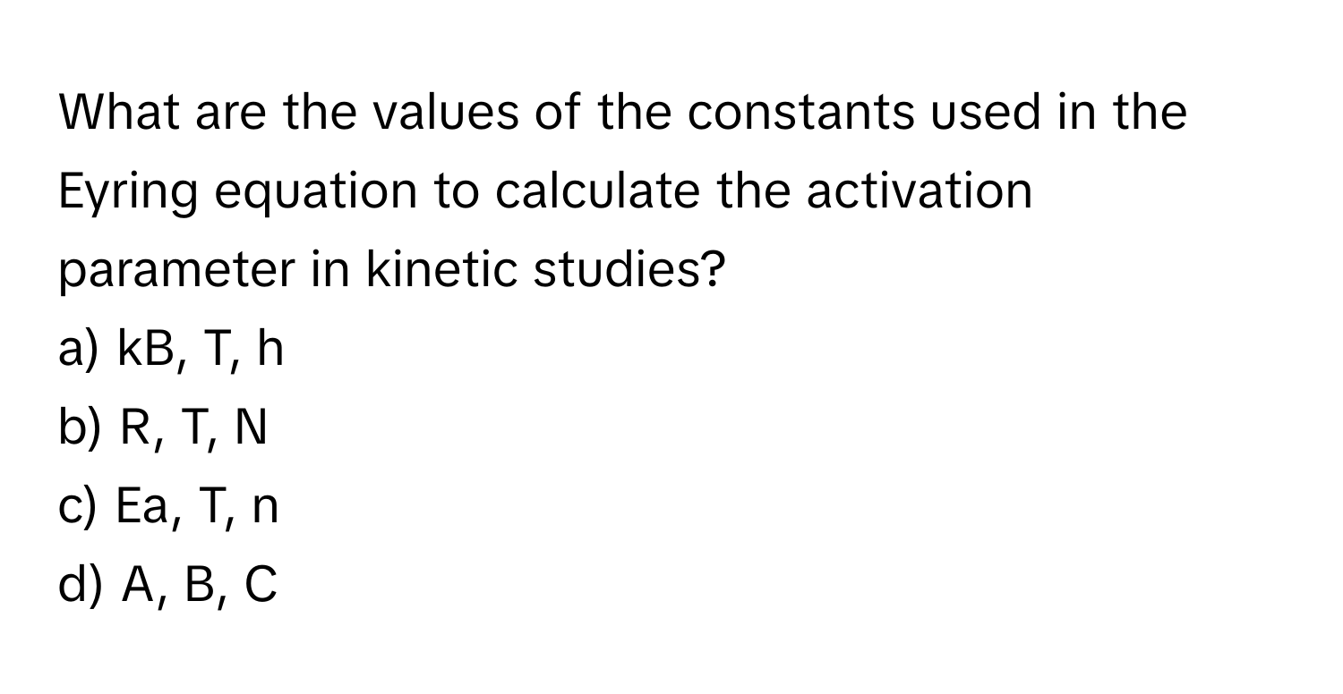 What are the values of the constants used in the Eyring equation to calculate the activation parameter in kinetic studies?

a) kB, T, h 
b) R, T, N 
c) Ea, T, n 
d) A, B, C