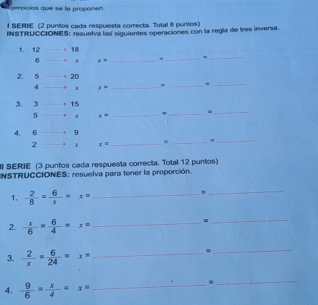 jercicios que se le proponen. 
I SERIE (2 puntos cada respuesta correcta. Total 8 puntos) 
INSTRUCCIONES: resuelva las siguientes operaciones con la regla de tres inversa.
x= _ 
_=_ 
_=
x= _ 
_
x= _ = _= 
_ 
_=_
x= _ 
I SERIE (3 puntos cada respuesta correcta. Total 12 puntos) 
INSTRUCCIONES: resuelva para tener la proporción. 
1.  2/8 = 6/x =x= _ 
= 
_ 
2.  x/6 = 6/4 =x= _ 
_= 
3.  2/x = 6/24 =x= _ 
_= 
4.  9/6 = x/4 =x= _ 
= 
_