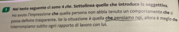 Nel testo seguente ci sono 4 che. Sottolinea quello che introduce in soggettiva. 
Ho avuto l'impressione che quella persona non abbia tenuto un comportamento che si 
possa definire trasparente. Se la situazione è quella che pensiamo noi, allora è meglio che 
interrompiamo subito ogni rapporto di lavoro con lui.