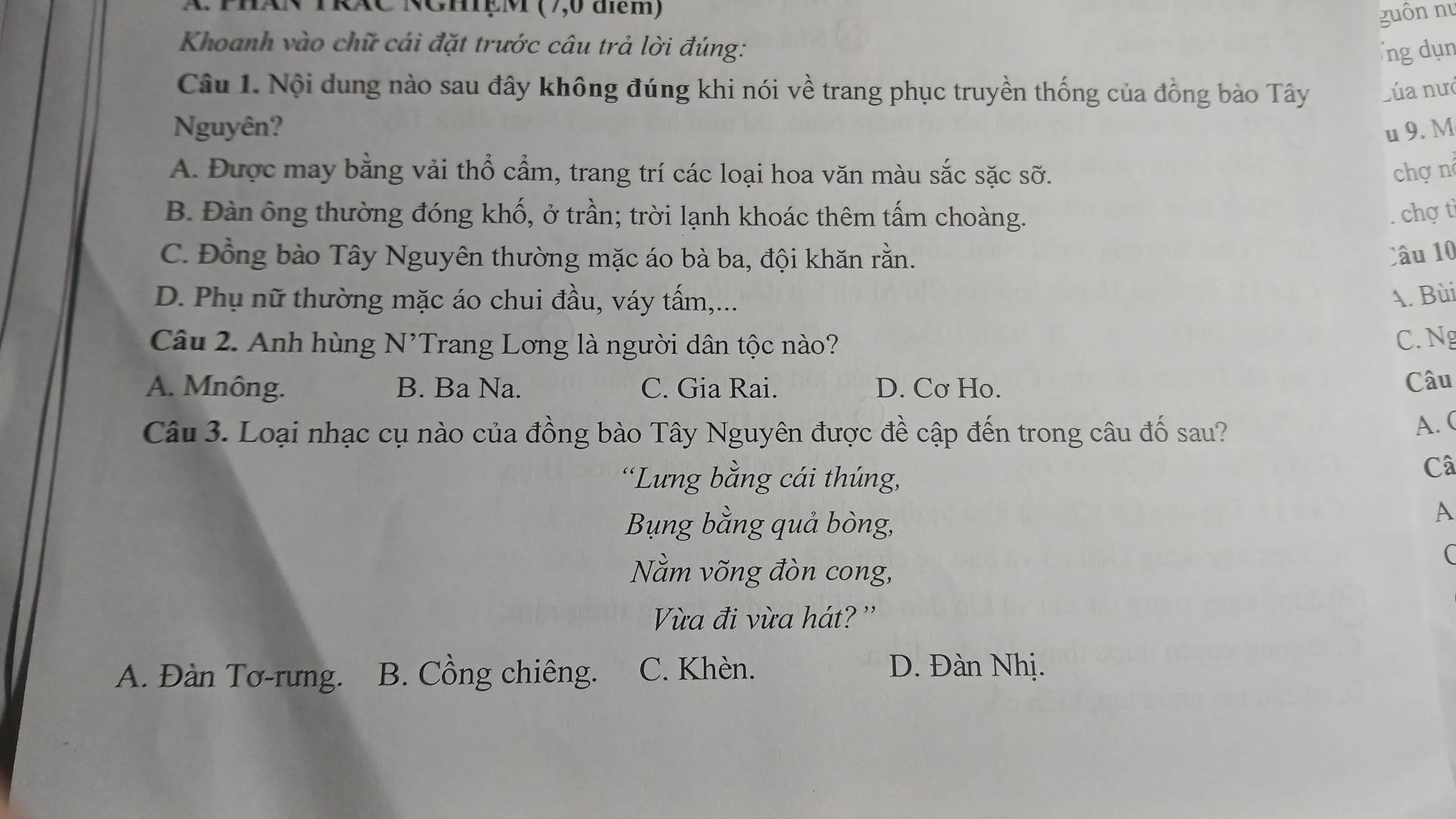 TPhAN TRÁC NGhệM (7,0 điểm) guôn nu
Khoanh vào chữ cái đặt trước câu trả lời đúng: ng dụn
Câu 1. Nội dung nào sau đây không đúng khi nói về trang phục truyền thống của đồng bào Tây Lúa nưc
Nguyên? u 9. M
A. Được may bằng vải thổ cẩm, trang trí các loại hoa văn màu sắc sặc sỡ. chợ n
B. Đàn ông thường đóng khố, ở trần; trời lạnh khoác thêm tấm choàng. chợ tì
C. Đồng bào Tây Nguyên thường mặc áo bà ba, đội khăn rằn. Câu 10
D. Phụ nữ thường mặc áo chui đầu, váy tấm,... A. Bùi
Câu 2. Anh hùng N'Trang Lơng là người dân tộc nào? C. Ng
A. Mnông. B. Ba Na. C. Gia Rai. D. Cơ Ho.
Câu
Câu 3. Loại nhạc cụ nào của đồng bào Tây Nguyên được đề cập đến trong câu đố sau?
A. (
'Lưng bằng cái thúng,
Câ
Bụng bằng quả bòng,
A
Nằm võng đòn cong,
(
Vừa đi vừa hát? ''
A. Đàn Tơ-rưng. B. Cồng chiêng. C. Khèn. D. Đàn Nhị.