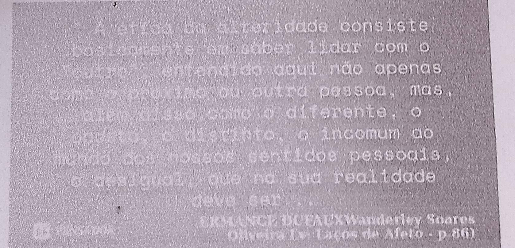 A ética da alteridade consiste 
basicamente em saber lidar com o 
entendido aqui não apenas 
E avarexima ou outra pessoa, mas, 
h diseo como o diferente, o 
e t o , o distinto, o incomum ao 
mando dos nossos sentidos pessogis 
a desigual que na sua realidade 
deve ser 
ERMANGE DUFAUXWanderiey Soares 
क fn sai ' 
Olyeira Ls. Laços de A(0.+p≥ 00)