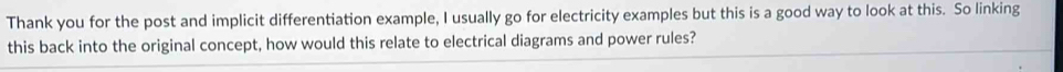 Thank you for the post and implicit differentiation example, I usually go for electricity examples but this is a good way to look at this. So linking 
this back into the original concept, how would this relate to electrical diagrams and power rules?