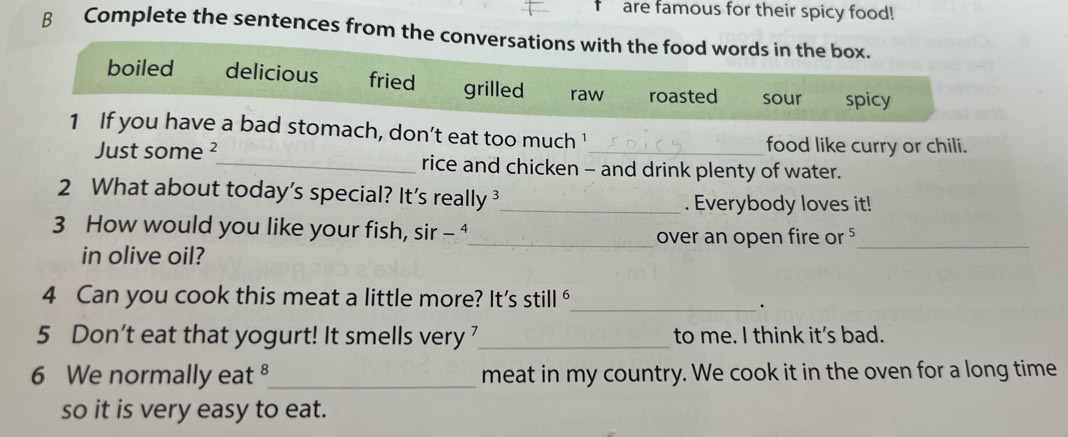 are famous for their spicy food!
β Complete the sentences from the conversations with the food words in the box.
boiled delicious fried grilled raw roasted sour spicy
1 If you have a bad stomach, don’t eat too much '
food like curry or chili.
Just some ²_ rice and chicken - and drink plenty of water.
2 What about today's special? It's really _. Everybody loves it!
3 How would you like your fish, sir - ⁴
_over an open fire or ⁵_
in olive oil?
4 Can you cook this meat a little more? It's still ⁶
_.
5 Don't eat that yogurt! It smells very _to me. I think it’s bad.
6 We normally eat ⁸_ meat in my country. We cook it in the oven for a long time
so it is very easy to eat.