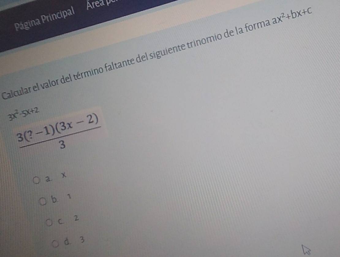 Página Principal
Area per
Calcular el valor del término faltante del siguiente trinomio de la forma ax^2+bx+c
3x^2-5x+2
 (3(?-1)(3x-2))/3 
a. x
b. 1
C. 2
d. 3