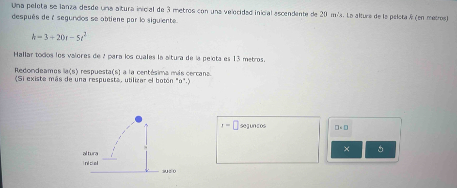 Una pelota se lanza desde una altura inicial de 3 metros con una velocidad inicial ascendente de 20 m/s. La altura de la pelota á (en metros) 
después de 1 segundos se obtiene por lo siguiente.
h=3+20t-5t^2
Hallar todos los valores de í para los cuales la altura de la pelota es 13 metros. 
Redondeamos la(s) respuesta(s) a la centésima más cercana. 
(Si existe más de una respuesta, utilizar el botón "o".)
t=□ segundos □ circ □
× 5