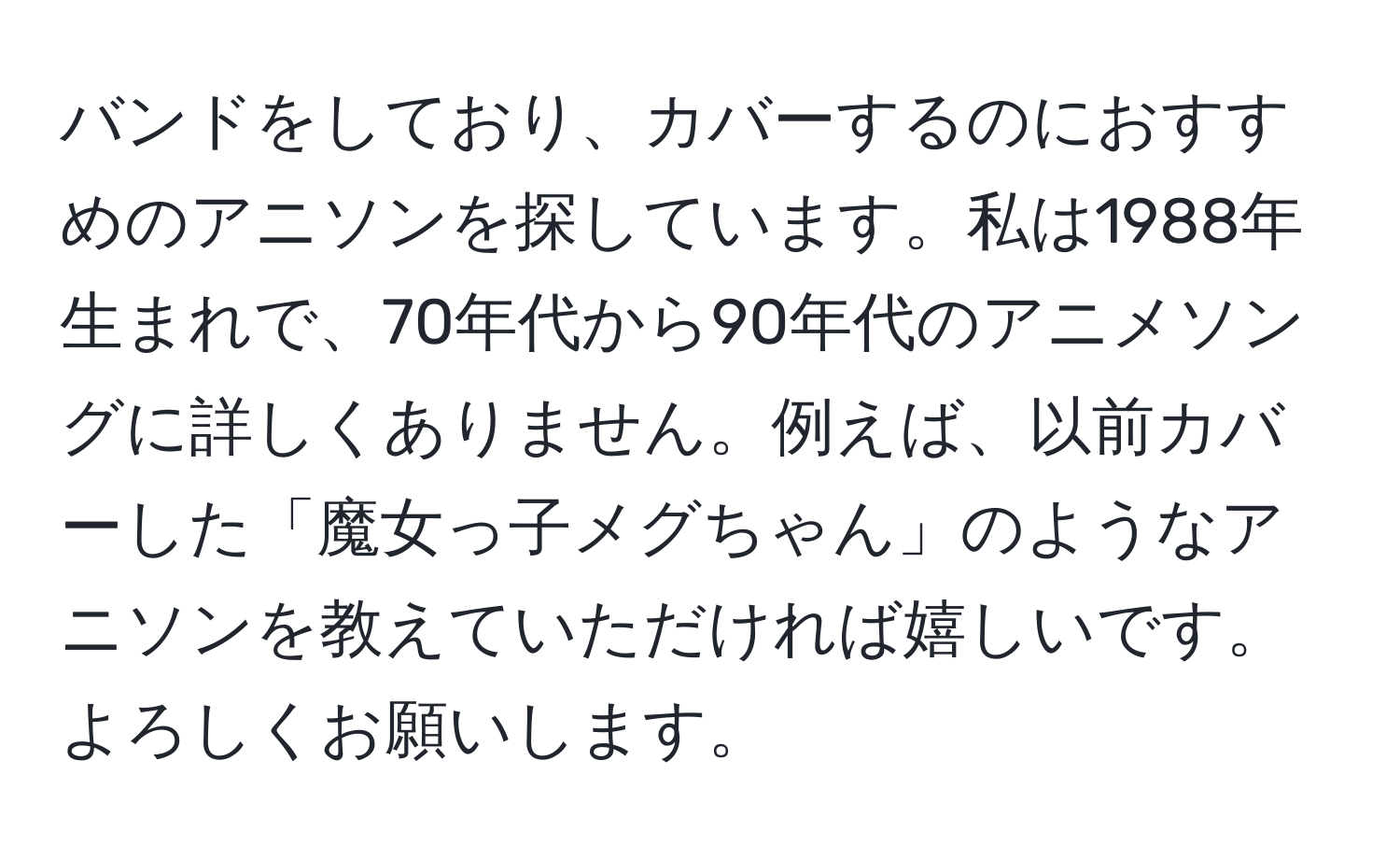 バンドをしており、カバーするのにおすすめのアニソンを探しています。私は1988年生まれで、70年代から90年代のアニメソングに詳しくありません。例えば、以前カバーした「魔女っ子メグちゃん」のようなアニソンを教えていただければ嬉しいです。よろしくお願いします。