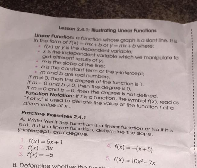 Lesson 2.4.1: Illustrating Linear Functions 
Linear Function: a function whose graph is a slant line. It is 
in the form of f(x)=mx+b or y=mx+b where;
f(x) or y is the dependent variable;
x is the independent variable which we manipulate to 
get different results of y;
m is the slope of the line;
b is the constant term or the y-intercept;
m and b are real numbers. 
If m!= 0 , then the degree of the function is 1. 
If m=0 and b!= 0 , then the degree is (. 
If m=0 and b=0 , then the degree is not defined. 
Function Notation: If f is a function, the symbol f(x) , read as 
"f of x," is used to denote the value of the function f at a 
given value of x. 
Practice Exercises 2.4.1 
A. Write Yes if the function is a linear function or No if it is 
not. If it is a linear function, determine the slope, 
y-intercept, and degree. 
1. f(x)=5x+1 4. f(x)=-(x+5)
2. f(x)=3x
3. f(x)=-5
5. 
B. Determine whe th er the f(x)=10x^2+7x