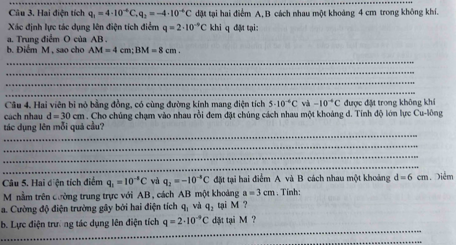 Hai điện tích q_1=4· 10^(-6)C, q_2=-4· 10^(-6)C dặt tại hai điểm A, B cách nhau một khoảng 4 cm trong không khí. 
Xác định lực tác dụng lên điện tích điểm q=2· 10^(-9)C khi q đặt tại: 
a. Trung điểm O của AB. 
b. Điểm M , sao cho AM=4cm; BM=8cm. 
_ 
_ 
_ 
_ 
Câu 4. Hai viên bi nỏ bằng đồng, có cùng đường kính mang điện tích 5· 10^(-6)C và -10^(-6)C được đặt trong không khí 
cách nhau d=30cm. Cho chúng chạm vào nhau rồi đem đặt chúng cách nhau một khoảng d. Tính độ lớn lực Cu-lông 
_ 
tác dụng lên mỗi quả cầu? 
_ 
_ 
_ 
Câu 5. Hai điện tích điểm q_1=10^(-8)C và q_2=-10^(-8)C đặt tại hai điểm A và B cách nhau một khoảng d=6cm. Diểm 
Mônằm trên cường trung trực với AB, cách AB một khoảng a=3cm. Tính: 
a. Cường độ điện trường gây bởi hai điện tích q_1 và q_2 tại M ? 
_ 
_ 
b. Lực điện trường tác dụng lên điện tích q=2· 10^(-9)C dặt tại M ? 
_ 
_ 
_ 
_