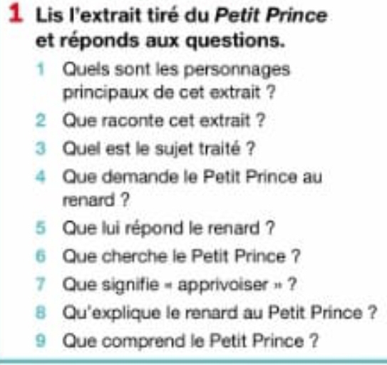 Lis l'extrait tiré du Petit Prince 
et réponds aux questions. 
1 Quels sont les personnages 
principaux de cet extrait ? 
2 Que raconte cet extrait ? 
3 Quel est le sujet traité ? 
4 Que demande le Petit Prince au 
renard ? 
5 Que lui répond le renard ? 
6 Que cherche le Petit Prince ? 
Que signifie « apprivoiser » ? 
8 Qu'explique le renard au Petit Prince ? 
9 Que comprend le Petit Prince ?