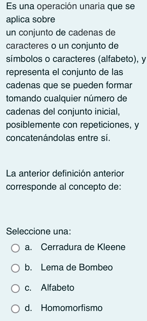 Es una operación unaria que se
aplica sobre
un conjunto de cadenas de
caracteres o un conjunto de
símbolos o caracteres (alfabeto), y
representa el conjunto de las
cadenas que se pueden formar
tomando cualquier número de
cadenas del conjunto inicial,
posiblemente con repeticiones, y
concatenándolas entre sí.
La anterior definición anterior
corresponde al concepto de:
Seleccione una:
a. Cerradura de Kleene
b. Lema de Bombeo
c. Alfabeto
d. Homomorfismo