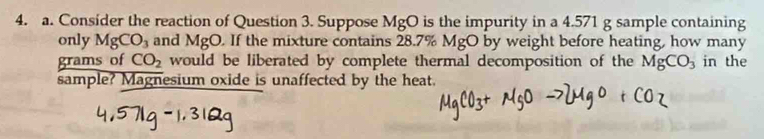 Consider the reaction of Question 3. Suppose MgO is the impurity in a 4.571 g sample containing 
only MgCO_3 and MgO. If the mixture contains 28.7% MgO by weight before heating, how many
grams of CO_2 would be liberated by complete thermal decomposition of the MgCO_3 in the 
sample? Magnesium oxide is unaffected by the heat.