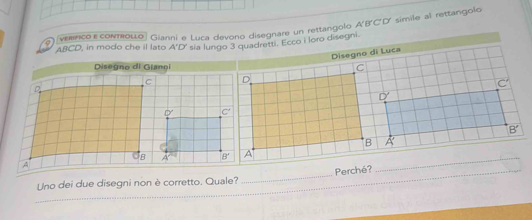 verífico ε controllo Gianni e Luca devono disegnare un rettangolo A'B'C'D símile al rettangolo
ABCD, in modo che il lato A'D' sia lungo 3 quadretti. Ecco i loro disegni.
Disegno di Luca
C
overline C'
D'
B'
B A'
_Uno dei due disegni non è corretto. Quale? _Perché?
_