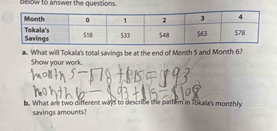 below to answer the questions. 
a. What will Tokala's total savings be at the end of Month 5 and Month 6? 
Show your work. 
b. What are two different ways to describe the pattern in Tokala's monthly 
savings amounts?