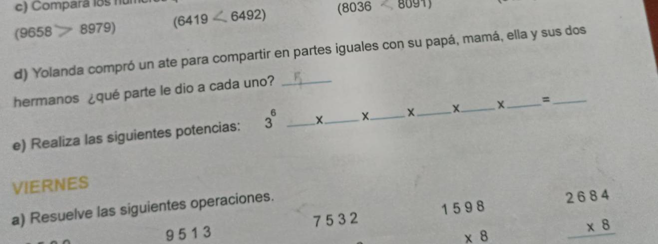 Compara los nun
(9658 8979)
(6419<6492)
(8036 8091)
d) Yolanda compró un ate para compartir en partes iguales con su papá, mamá, ella y sus dos 
hermanos ¿qué parte le dio a cada uno?_ 
e) Realiza las siguientes potencias: 3^6 _X_ X_ X_ X_ X_ =_ 
VIERNES 
a) Resuelve las siguientes operaciones.
75 32
9 5 1 3
beginarrayr 1598 * 8 hline endarray
beginarrayr 2684 * 8 hline endarray