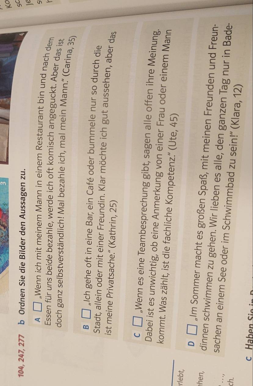 KO
sC
104, 247, 277 b Ordnen Sie die Bilder den Aussagen zu.
Ie
S
A □ „Wenn ich mit meinem Mann in einem Restaurant bin und nach dem
Essen für uns beide bezahle, werde ich oft komisch angeguckt. Aber das ist
doch ganz selbstverständlich! Mal bezahle ich, mal mein Mann.“ (Carina, 35)
B „Ich gehe oft in eine Bar, ein Café oder bummele nur so durch die
Stadt, allein oder mit einer Freundin. Klar möchte ich gut aussehen, aber das
ist meine Privatsache.“ (Kathrin, 25)
c ù ,,Wenn es eine Teambesprechung gibt, sagen alle offen ihre Meinung.
Dabei ist es unwichtig, ob eine Anmerkung von einer Frau oder einem Mann
kommt. Was zählt, ist die fachliche Kompetenz.” (Ute, 45)
rlebt,
D Im Sommer macht es großen Spaß, mit meinen Freunden und Freun-
ehen, dinnen schwimmen zu gehen. Wir lieben es alle, den ganzen Tag nur in Bade-
. . -1
sachen an einem See oder im Schwimmbad zu sein!” (Klara, 12)
ch.
c Haben Si