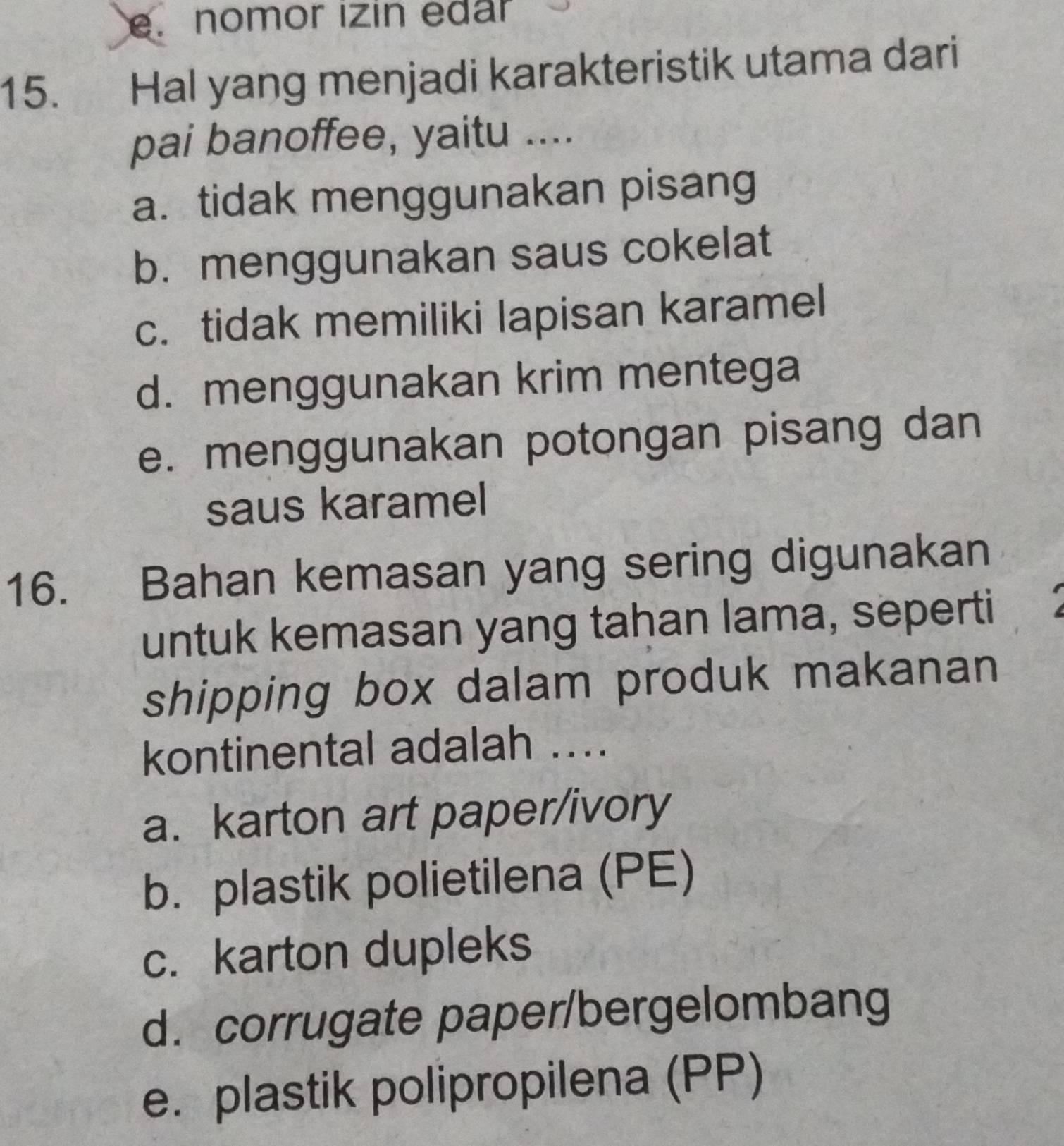 e. nomor izin edar
15. Hal yang menjadi karakteristik utama dari
pai banoffee, yaitu ....
a. tidak menggunakan pisang
b. menggunakan saus cokelat
c. tidak memiliki lapisan karamel
d. menggunakan krim mentega
e. menggunakan potongan pisang dan
saus karamel
16. Bahan kemasan yang sering digunakan
untuk kemasan yang tahan lama, seperti
shipping box dalam produk makanan
kontinental adalah ....
a. karton art paper/ivory
b. plastik polietilena (PE)
c. karton dupleks
d. corrugate paper/bergelombang
e. plastik polipropilena (PP)