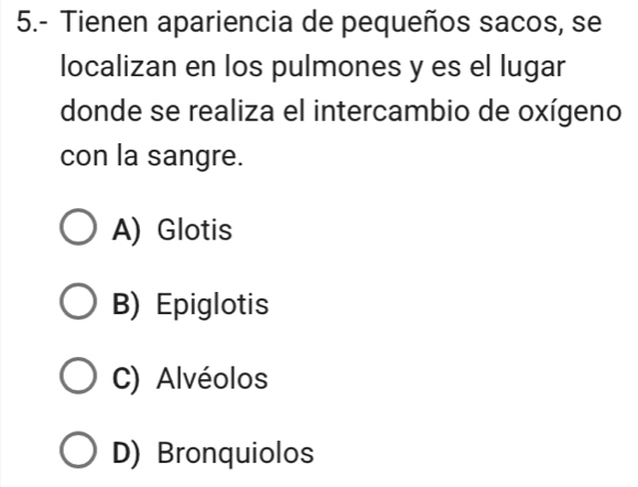 5.- Tienen apariencia de pequeños sacos, se
localizan en los pulmones y es el lugar
donde se realiza el intercambio de oxígeno
con la sangre.
A) Glotis
B) Epiglotis
C) Alvéolos
D) Bronquiolos