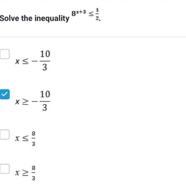 Solve the inequality 8^(x+3)≤  1/2. 
x≤ - 10/3 
x≥ - 10/3 
x≤  8/3 
x≥  8/3 