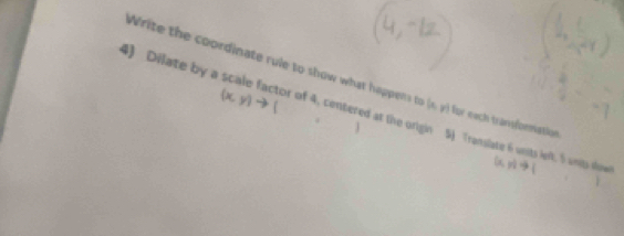 Write the coordinate rule to show what happens to (n y) for each transformatio 
to ( 
4) Dilate by a scale factor of 4, centered at the origin 5) Translate 6 units left, 5 unito siome 1,1)