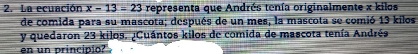 La ecuación x-13=23 representa que Andrés tenía originalmente x kilos
de comida para su mascota; después de un mes, la mascota se comió 13 kilos
y quedaron 23 kilos. ¿Cuántos kilos de comida de mascota tenía Andrés 
en un principio?