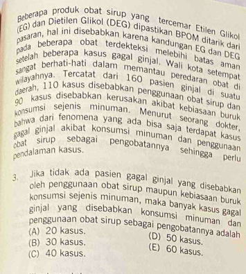 Beberapa produk obat sirup yang tercemar Etilen Gliko
(EG) dan Dietilen Glikol (DEG) dipastikan BPOM ditarik dari
pasaran, hal ini disebabkan karena kandungan EG dan DEG
pada beberapa obat terdekteksi melebihi batas aman
setelah beberapa kasus gagal ginjal. Wali kota setempar
sangat berhati-hati dalam memantau peredaran obat d
wilayahnya. Tercatat dari 160 pasien ginjal di suat
daerah, 110 kasus disebabkan penggunaan obat sirup dan
90 kasus disebabkan kerusakan akibat kebiasaan buruk
konsumsi sejenis minuman. Menurut seorang dokter.
bahwa dari fenomena yang ada bisa saja terdapat kasus
gagal ginjal akibạt konsumsi minuman dan penggunaan
obat sirup sebagai pengobatannya sehingga perlu
pendalaman kasus.
3. Jika tidak ada pasien gagal ginjal yang disebabkan
oleh penggunaan obat sirup maupun kebiasaan buruk
konsumsi sejenis minuman, maka banyak kasus gagal
ginjal yang disebabkan konsumsi minuman dan 
penggunaan obat sirup sebagai pengobatannya adalah
(A) 20 kasus.
(D) 50 kasus.
(B) 30 kasus.
(E) 60 kasus.
(C) 40 kasus.