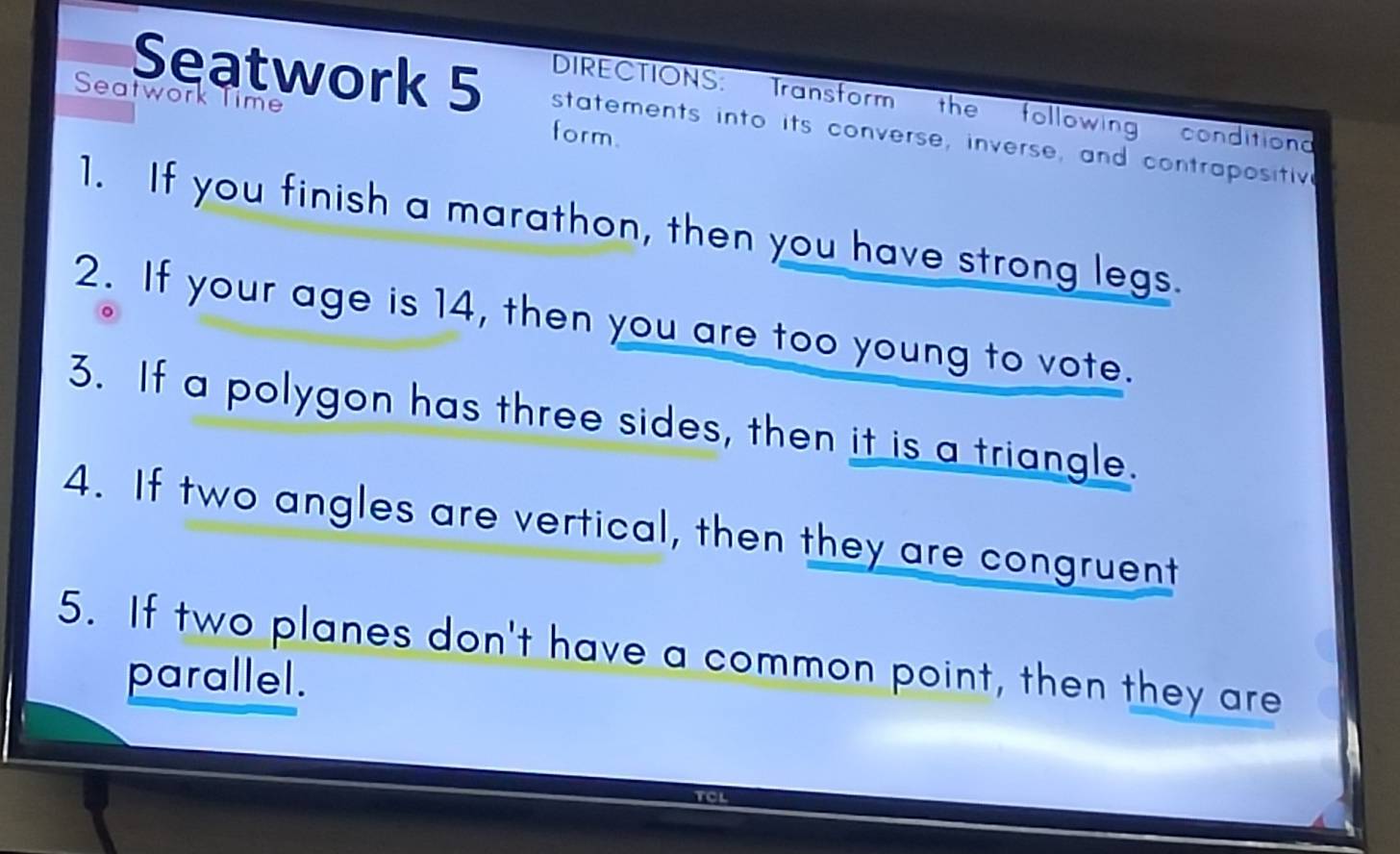 Seatwork Time 
DIRECTIONS: Transform the followin condition 
Seatwork 5 statements into its converse, inverse, and contrapositiv 
form. 
1. If you finish a marathon, then you have strong legs. 
2. If your age is 14, then you are too young to vote. 
3. If a polygon has three sides, then it is a triangle. 
4. If two angles are vertical, then they are congruent 
5. If two planes don't have a common point, then they are 
parallel.