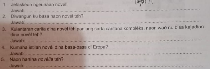 Jelaskeun ngeunaan novél! 

Jawab: 
_ 
_ 
2. Diwangun ku basa naon novél téh? 
Jawab: 
3. Kulantaran carita dina novél téh panjang sarta caritana kompléks, naon waé nu bisa kajadian 
dina novél téh? 
Jawab: 
_ 
4. Kumaha istilah novél dina basa-basa di Eropa? 
Jawab:_ 
5. Naon hartina novélla téh? 
Jawab:_