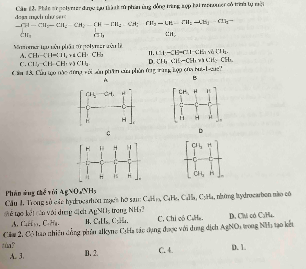 Phân tử polymer được tạo thành từ phản ứng đồng trùng hợp hai monomer có trình tự một
đoạn mạch như sau:
beginarrayr -CH-CH_2-CH_2-CH_2-CH-CH_2-CH_2-CH_2-CH-CH_2-CH_2-CH_2-CH_2-CH_2-CH_2- CH_3endarray
Monomer tạo nên phân tử polymer trên là
A. CH_3-CH=CH_2 và CH_2=CH_2.
B. CH_3-CH=CH-CH_3 và CH_2.
C. CH_3-CH=CH_2 và CH_2.
D. CH_3-CH_2-CH_3 và CH_2=CH_3.
Câu 13. Cầu tạo nào đúng với sản phẩm của phản ứng trùng hợp của but-1-ene?
A
B
C
D
Phản ứng thế với AgNO_3/NH_3
Câu 1. Trong số các hydrocarbon mạch hở sau: C_4H_10,C_4H_6,C_4H_8,C_3H_4 , những hydrocarbon nào có
thể tạo kết tủa với dung dịch AgNO_3 trong NH_3
A. C_4H_10,C_4H_8. B. C_4H_6,C_3H_4. C. Chỉ có C_4H_6. D. Chỉ có C_3H_4.
Câu 2. Có bao nhiêu đồng phân alkyne C_5H_8 tác dụng được với dung dịch AgNO_3 trong NH_3 tạo kết
tủa?
A. 3.
B. 2. C. 4. D. 1.