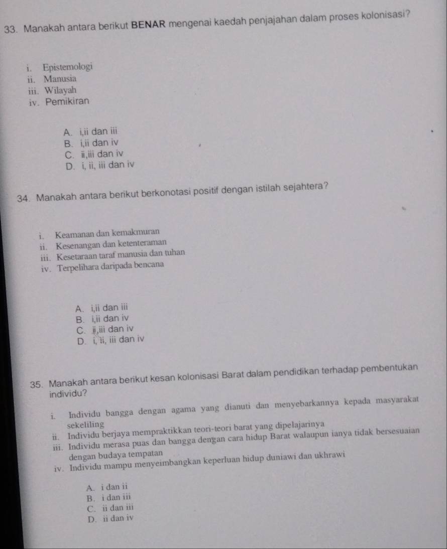 Manakah antara berikut BENAR mengenai kaedah penjajahan dalam proses kolonisasi?
i. Epistemologi
ii. Manusia
iii. Wilayah
iv. Pemikiran
A. i,ii dan iii
B. i,ii dan iv
C. i,iii dan iv
D. i, ii, iii dan iv
34. Manakah antara berikut berkonotasi positif dengan istilah sejahtera?
i. Keamanan dan kemakmuran
ii. Kesenangan dan ketenteraman
iii. Kesetaraan taraf manusia dan tuhan
iv. Terpelihara daripada bencana
A. i,i i dan iii
B. i,ii dan iv
C. ji,iii dan iv
D. i, 1i, iii dan iv
35. Manakah antara berikut kesan kolonisasi Barat dalam pendidikan terhadap pembentukan
individu?
i. Individu bangga dengan agama yang dianuti dan menyebarkannya kepada masyarakat
sekeliling
ii. Individu berjaya mempraktikkan teori-teori barat yang dipelajarinya
iii. Individu merasa puas dan bangga dengan cara hidup Barat walaupun ianya tidak bersesuaian
dengan budaya tempatan
iv. Individu mampu menyeimbangkan keperluan hidup duniawi dan ukhrawi
A. i dan ii
B. i dan iii
C. ii dan iii
D. ii dan iv