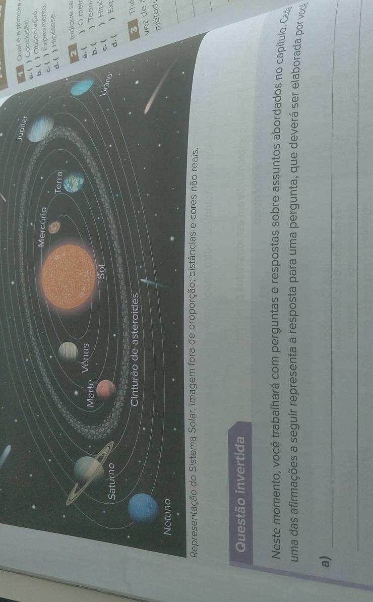 Qual é a primeira
Júpiter
a.( ) Conclusão.
b. ( ) Observação.
Mercúrio c. ( ) Experimento.
Terra
d. ( ) Hipótese.
Indique se
Marte Vênus
a. ( ) O mét
Sol b. ( Teoria
Urano
c. ( ) Hipó
Saturno ) Exp
d. (
Cinturão de asteroides 3 Thé
vez de 
método
Netuno
Representação do Sistema Solar. Imagem fora de proporção; distâncias e cores não reais.
Questão invertida
Neste momento, você trabalhará com perguntas e respostas sobre assuntos abordados no capítulo. Cada
uma das afirmações a seguir representa a resposta para uma pergunta, que deverá ser elaborada por você
a)_
_