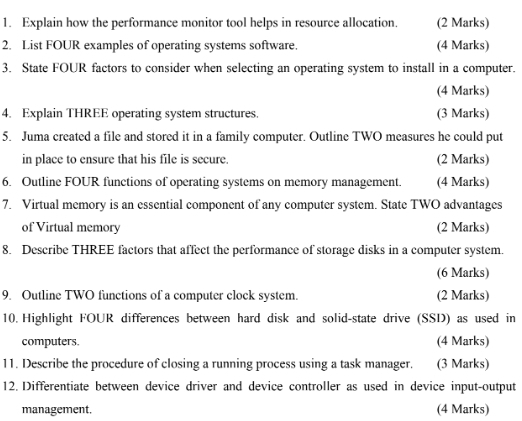 Explain how the performance monitor tool helps in resource allocation. (2 Marks) 
2. List FOUR examples of operating systems software. (4 Marks) 
3. State FOUR factors to consider when selecting an operating system to install in a computer. 
(4 Marks) 
4. Explain THREE operating system structures. (3 Marks) 
5. Juma created a file and stored it in a family computer. Outline TWO measures he could put 
in place to ensure that his file is secure. (2 Marks) 
6. Outline FOUR functions of operating systems on memory management. (4 Marks) 
7. Virtual memory is an essential component of any computer system. State TWO advantages 
of Virtual memory (2 Marks) 
8. Describe THREE factors that affect the performance of storage disks in a computer system. 
(6 Marks) 
9. Outline TWO functions of a computer clock system. (2 Marks) 
10. Highlight FOUR differences between hard disk and solid-state drive (SSD) as used in 
computers. (4 Marks) 
11. Describe the procedure of closing a running process using a task manager. (3 Marks) 
12. Differentiate between device driver and device controller as used in device input-output 
management. (4 Marks)