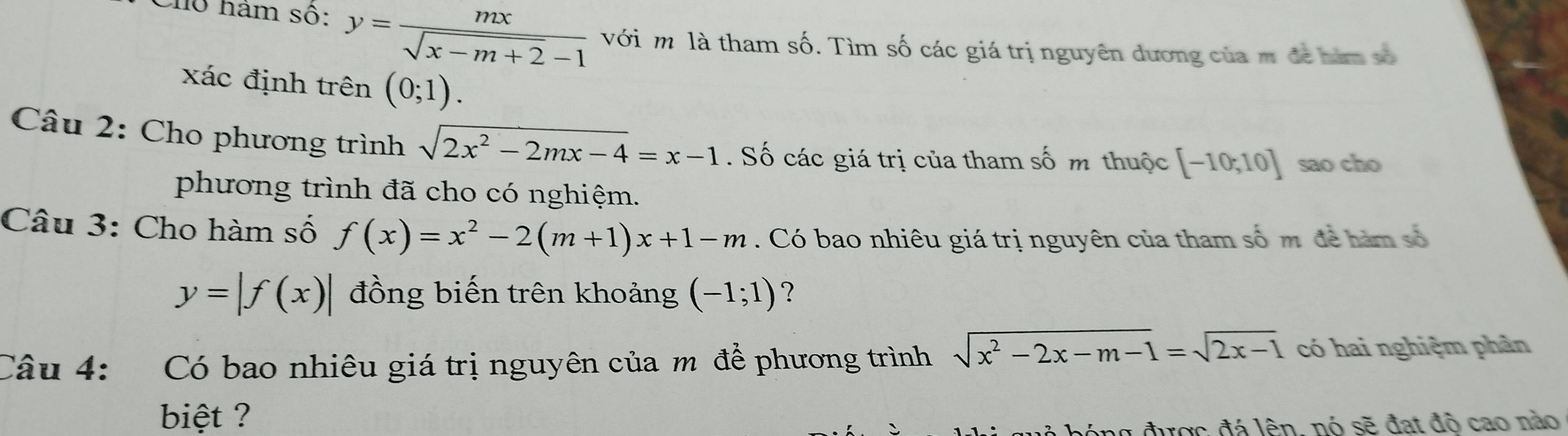 Cho hàm số: y= mx/sqrt(x-m+2)-1  với m là tham số. Tìm số các giá trị nguyên dương của m để nàm số 
xác định trên (0;1). 
Câu 2: Cho phương trình sqrt(2x^2-2mx-4)=x-1. Số các giá trị của tham số m thuộc [-10,10] sao cho 
phương trình đã cho có nghiệm. 
Câu 3: Cho hàm số f(x)=x^2-2(m+1)x+1-m. Có bao nhiêu giá trị nguyên của tham số m để hàm số
y=|f(x)| đồng biến trên khoảng (-1;1) ? 
Câu 4: Có bao nhiêu giá trị nguyên của m để phương trình sqrt(x^2-2x-m-1)=sqrt(2x-1) có hai nghiệm phân 
biệt ? 
ng được đá lên, nó sẽ đạt độ cao nào