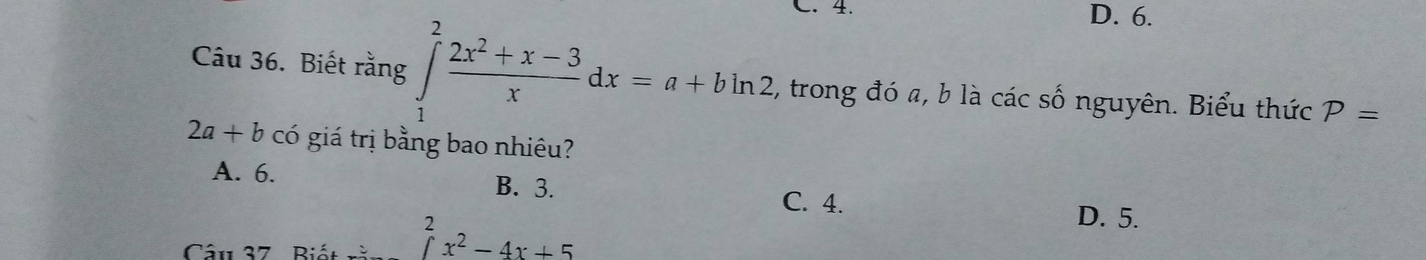 C. 4. D. 6.
Câu 36. Biết rằng ∈tlimits _1^(2frac 2x^2)+x-3xdx=a+bln 2 , trong đó a, b là các số nguyên. Biểu thức P=
2a+b có giá trị bằng bao nhiêu?
A. 6. B. 3. C. 4.
Câu 37 Biết răi beginarrayr 2 ∈t ^2x^2-4x+5
D. 5.