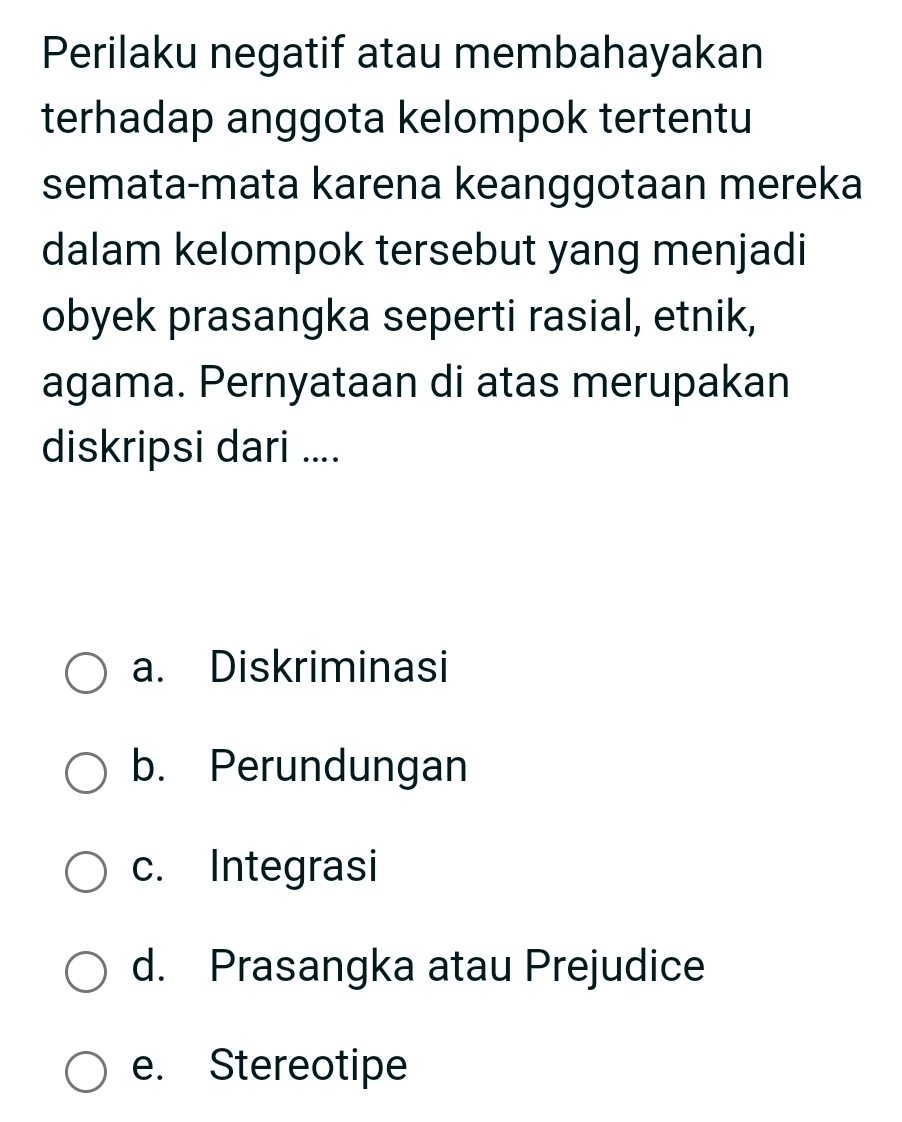 Perilaku negatif atau membahayakan
terhadap anggota kelompok tertentu
semata-mata karena keanggotaan mereka
dalam kelompok tersebut yang menjadi
obyek prasangka seperti rasial, etnik,
agama. Pernyataan di atas merupakan
diskripsi dari ....
a. Diskriminasi
b. Perundungan
c. Integrasi
d. Prasangka atau Prejudice
e. Stereotipe