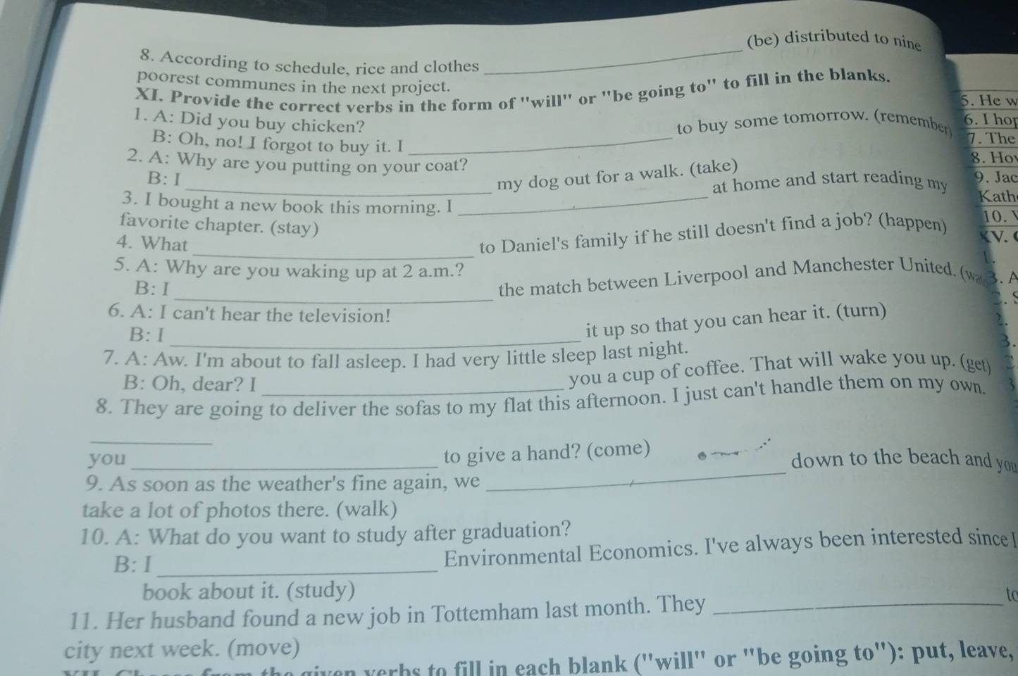 (be) distributed to nine
8. According to schedule, rice and clothes
_
XI. Provide the correct verbs in the form of "will" or "be going to" to fill in the blanks.
poorest communes in the next project. 6. I hop
5. He w
1. A: Did you buy chicken? _to buy some tomorrow. (remember 7. The
B: Oh, no! I forgot to buy it. I 8. Ho
2. A: Why are you putting on your coat?
_my dog out for a walk. (take)
B: I 9. Jac
at home and start reading my 
Kath
3. I bought a new book this morning. I_
favorite chapter. (stay)
4. What
_to Daniel's family if he still doesn't find a job? (happen) 10. V
V. 
5. A: Why are you waking up at 2 a.m.? 3. A
_
B: I
the match between Liverpool and Manchester United. (wa
. S
6. A: I can't hear the television!
B: I_
it up so that you can hear it. (turn)
2.
7. A: Aw. I'm about to fall asleep. I had very little sleep last night.
B: Oh, dear? I
you a cup of coffee. That will wake you up. (get)
8. They are going to deliver the sofas to my flat this afternoon. I just can't handle them on my own.
_
_
to give a hand? (come)_
you _down to the beach and you 
9. As soon as the weather's fine again, we
take a lot of photos there. (walk)
10. A: What do you want to study after graduation?
B: I_
Environmental Economics. I've always been interested sinceI
book about it. (study) to
11. Her husband found a new job in Tottemham last month. They_
city next week. (move)
the given yerbs to fill in each blank ("will" or "be going to"): put, leave,