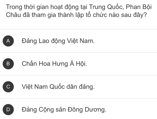 Trong thời gian hoạt động tại Trung Quốc, Phan Bội
Châu đã tham gia thành lập tổ chức nào sau đây?
A Đảng Lao động Việt Nam.
B Chấn Hoa Hưng Á Hội.
C Việt Nam Quốc dân đảng.
D Đảng Cộng sản Đông Dương.