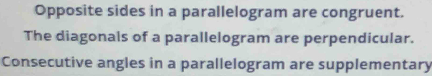 Opposite sides in a parallelogram are congruent. 
The diagonals of a parallelogram are perpendicular. 
Consecutive angles in a parallelogram are supplementary