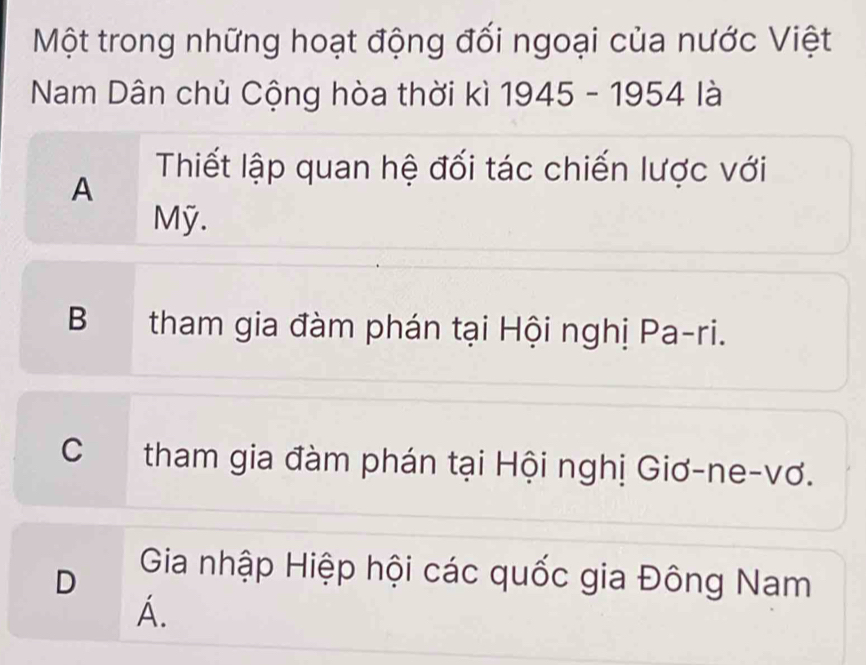 Một trong những hoạt động đối ngoại của nước Việt
Nam Dân chủ Cộng hòa thời kì 1945-1954 là
A
Thiết lập quan hệ đối tác chiến lược với
Mỹ.
B tham gia đàm phán tại Hội nghị Pa-ri.
C tham gia đàm phán tại Hội nghị Giơ-ne-vơ.
D
Gia nhập Hiệp hội các quốc gia Đông Nam
A.