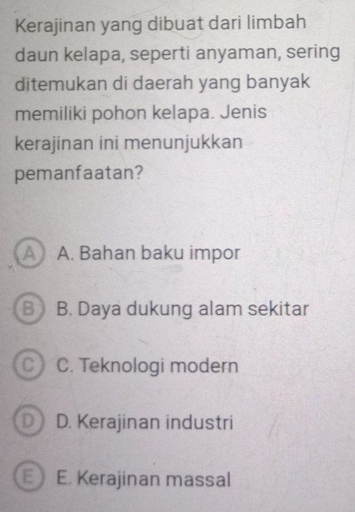 Kerajinan yang dibuat dari limbah
daun kelapa, seperti anyaman, sering
ditemukan di daerah yang banyak
memiliki pohon kelapa. Jenis
kerajinan ini menunjukkan
pemanfaatan?
A A. Bahan baku impor
B j B. Daya dukung alam sekitar
C C. Teknologi modern
D D. Kerajinan industri
a E. Kerajinan massal