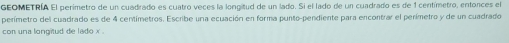 GEOMETRÍA El perimetro de un cuadrado es cuatro veces la longitud de un lado. Si el lado de un cuadrado es de 1 centímetro, entonces el 
perímetro del cuadrado es de 4 centímetros. Escribe una ecuación en forma punto-pendiente para encontrar el perímetro y de un cuadrado 
con una longitud de lado x.