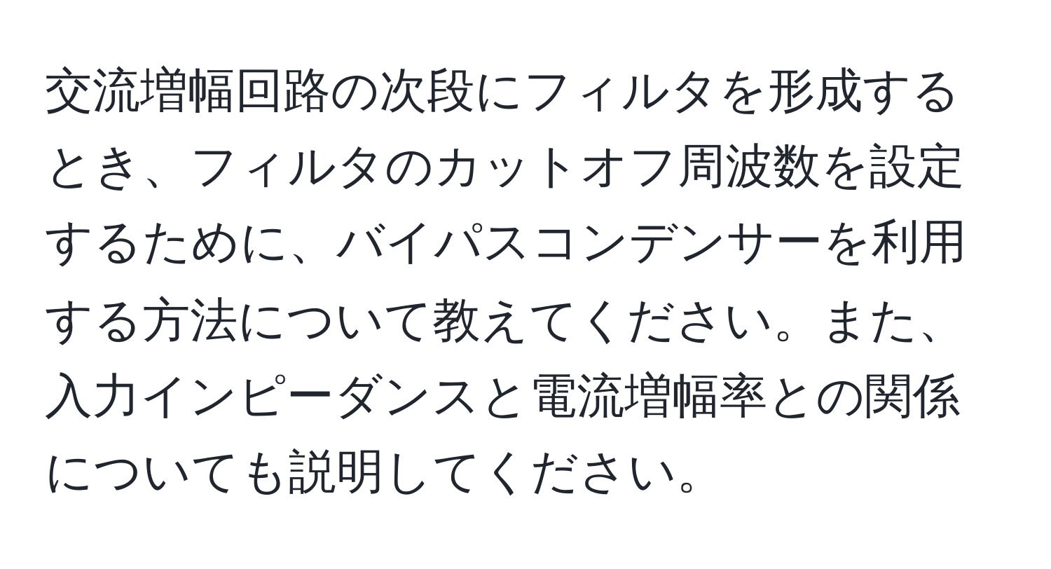 交流増幅回路の次段にフィルタを形成するとき、フィルタのカットオフ周波数を設定するために、バイパスコンデンサーを利用する方法について教えてください。また、入力インピーダンスと電流増幅率との関係についても説明してください。