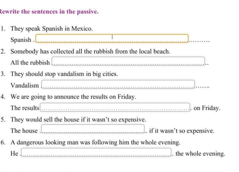 Rewrite the sentences in the passive. 
1. They speak Spanish in Mexico. 
Spanish . 
2. Somebody has collected all the rubbish from the local beach. 
All the rubbish 
3. They should stop vandalism in big cities. 
Vandalism_ 
_ 
4. We are going to announce the results on Friday. 
The results _. on Friday. 
5. They would sell the house if it wasn’t so expensive. 
The house . ___. if it wasn’t so expensive. 
6. A dangerous looking man was following him the whole evening. 
He _. the whole evening.