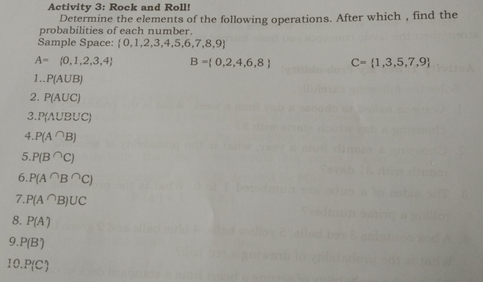 Activity 3: Rock and Roll! 
Determine the elements of the following operations. After which , find the 
probabilities of each number. 
Sample Space:  0,1,2,3,4,5,6,7,8,9
A= 0,1,2,3,4
B= 0,2,4,6,8
C= 1,3,5,7,9
1.. P(A∪ B)
2. P(AUC)
3. P(A∪ B∪ C)
4. P(A∩ B)
5. P(B^(∩)C)
6. P(A∩ B∩ C)
7. P(A^(∩)B)∪ C
8. P(A')
9. P(B')
10. P(C')