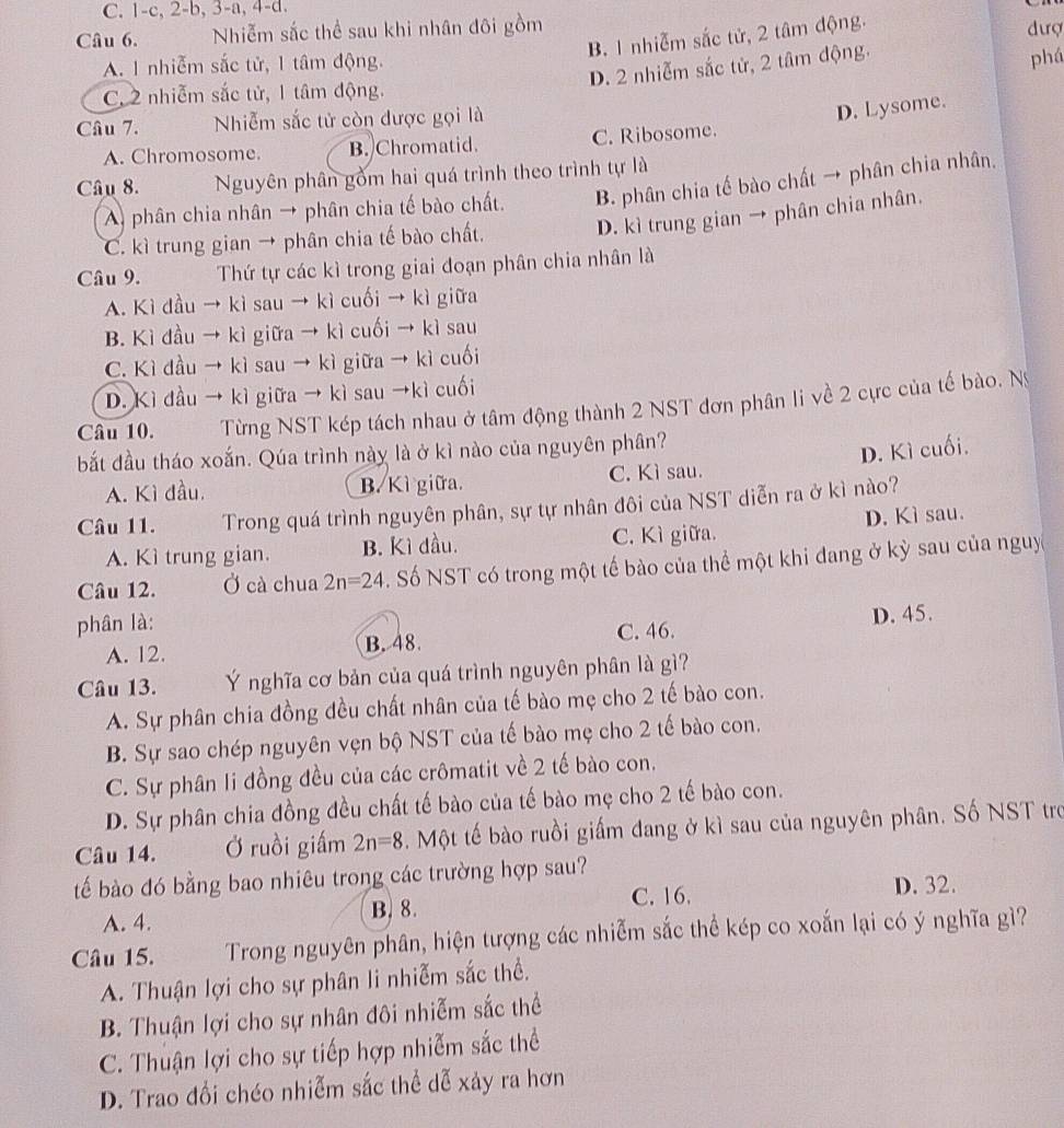 1-c, 2-b, 3-a, 4-d.
Câu 6. Nhiễm sắc thể sau khi nhân đôi gồm đượ
B. 1 nhiễm sắc tử, 2 tâm động.
A. 1 nhiễm sắc tử, 1 tâm động.
D. 2 nhiễm sắc tử, 2 tâm động.
phá
C. 2 nhiễm sắc tử, 1 tâm động.
Câu 7. Nhiễm sắc tử còn được gọi là
D. Lysome.
A. Chromosome. B. Chromatid. C. Ribosome.
Câu 8. Nguyên phân gồm hai quá trình theo trình tự là
A phân chia nhân → phân chia tế bào chất. B. phân chia tế bào chất → phân chia nhân.
C. kì trung gian → phân chia tế bào chất. D. kì trung gian → phân chia nhân.
Câu 9. Thứ tự các kì trong giai đoạn phân chia nhân là
A. Kì đầu → kì sau → kì cuối → kì giữa
B. Kì đầu → kì giữa → kì cuối → kì sau
C. Kì đầu → kì sau → kì giữa → kì cuối
D. Kì đầu → kì giữa → kì sau →kì cuối
Câu 10. Từng NST kép tách nhau ở tâm động thành 2 NST đơn phân li về 2 cực của tế bào. Ny
bắt đầu tháo xoắn. Qúa trình này là ở kì nào của nguyên phân?
D. Kì cuối.
A. Kì đầu, B. Kì giữa. C. Kì sau.
Câu 11. Trong quá trình nguyên phân, sự tự nhân đôi của NST diễn ra ở kì nào?
A. Kì trung gian. B. Kì dầu. C. Kì giữa. D. Kì sau.
Câu 12. Ở cà chua 2n=24. Số NST có trong một tế bào của thể một khi đang ở kỳ sau của nguy
phân là:
A. 12. B. 48. C. 46. D. 45.
Câu 13. Ý nghĩa cơ bản của quá trình nguyên phân là gì?
A. Sự phân chia đồng đều chất nhân của tế bào mẹ cho 2 tế bào con.
B. Sự sao chép nguyên vẹn bộ NST của tế bào mẹ cho 2 tế bào con.
C. Sự phân li đồng đều của các crômatit về 2 tế bào con.
D. Sự phân chia đồng đều chất tế bào của tế bào mẹ cho 2 tế bào con.
Câu 14. Ở ruồi giấm 2n=8. Một tế bào ruồi giấm đang ở kì sau của nguyên phân. Số NST tro
tế bào đó bằng bao nhiêu trong các trường hợp sau?
C. 16. D. 32.
A. 4. B. 8.
Câu 15.  Trong nguyên phân, hiện tượng các nhiễm sắc thể kép co xoắn lại có ý nghĩa gì?
A. Thuận lợi cho sự phân li nhiễm sắc thể.
B. Thuận lợi cho sự nhân đôi nhiễm sắc thể
C. Thuận lợi cho sự tiếp hợp nhiễm sắc thể
D. Trao đồi chéo nhiễm sắc thể dễ xảy ra hơn