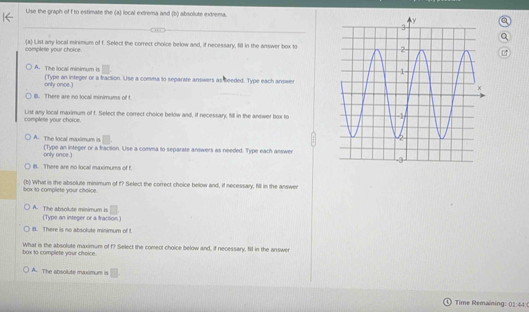 Use the graph of f to estimate the (a) local extrema and (b) absolute extrema
(a) List any local minimum of f. Select the correct choice below and, if necessary, fill in the answer box to
complete your choice.
A. The local minimum is
(Type an integer or a fraction. Use a comma to separate answers as heeded. Type each answer
only once.)
B. There are no local minimums of f
List any local maximum of f. Select the correct choice below and, if necessary, fill in the answer box to
complete your choice.
A. The local maximum is □. 
(Type an integer or a fraction. Use a comma to separate answers as needed. Type each answer
only once.)
B. There are no local maximums of f
(b) What is the absolute minimum of f? Select the correct choice below and, if necessary, fill in the answer
bax to complete your choice.
A. The absolute minimum is □. 
(Type an integer or a fraction.)
B. There is no absolute minimum of f.
What is the absolute maximum of f? Select the correct choice below and, if necessary, fill in the answer
box to complete your choice.
A. The absolute maximum is □. 
Time Remaining: 01:44:(