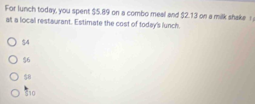 For lunch today, you spent $5.89 on a combo meal and $2.13 on a milk shake 
at a local restaurant. Estimate the cost of today's lunch.
$4
$6
$8
S10