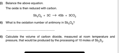 Balance the above equation. 
The oxide is then reduced with carbon.
Sb_4O_6+3Cto 4Sb+3CO_2
ii) What is the oxidation number of antimony in Sb_4O_6
_ 
ii) Calculate the volume of carbon dioxide, measured at room temperature and 
pressure, that would be produced by the processing of 10 moles of Sb_2S_3.