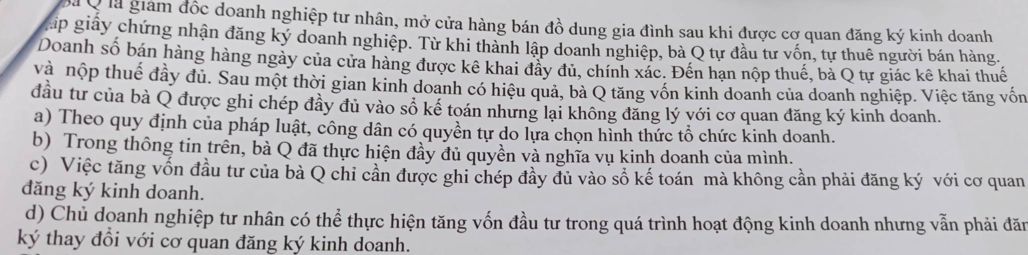 ã Q ia giám đốc doanh nghiệp tư nhân, mở cửa hàng bán đồ dung gia đình sau khi được cơ quan đăng ký kinh doanh 
gáp giấy chứng nhận đăng ký doanh nghiệp. Từ khi thành lập doanh nghiệp, bà Q tự đầu tư vốn, tự thuê người bán hàng. 
Doanh số bán hàng hàng ngày của cửa hàng được kê khai đầy đủ, chính xác. Đến hạn nộp thuế, bà Q tự giác kê khai thuế 
và nộp thuế đầy đủ. Sau một thời gian kinh doanh có hiệu quả, bà Q tăng vốn kinh doanh của doanh nghiệp. Việc tăng vốn 
đầu tư của bà Q được ghi chép đầy đủ vào sổ kế toán nhưng lại không đăng lý với cơ quan đăng ký kinh doanh. 
a) Theo quy định của pháp luật, công dân có quyền tự do lựa chọn hình thức tổ chức kinh doanh. 
b) Trong thông tin trên, bà Q đã thực hiện đầy đủ quyền và nghĩa vụ kinh doanh của mình. 
c) Việc tăng vốn đầu tư của bà Q chi cần được ghi chép đầy đủ vào số kế toán mà không cần phải đăng ký với cơ quan 
đăng ký kinh doanh. 
d) Chủ doanh nghiệp tư nhân có thể thực hiện tăng vốn đầu tư trong quá trình hoạt động kinh doanh nhưng vẫn phải đăn 
ký thay đổi với cơ quan đăng ký kinh doanh.