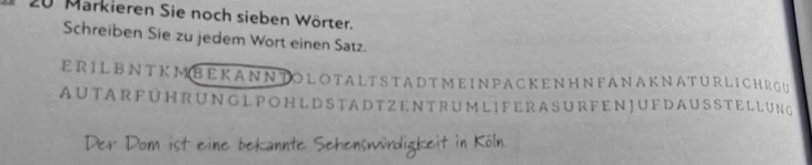 Markieren Sie noch sieben Wörter. 
Schreiben Sie zu jedem Wort einen Satz. 
E R I L BN T K M B E K A NN TO LO TA LT S T A D TME IN PAC KE NH N FANA KNATURLI CH RGU 
AU TA R F U HR UN G L P O H L D S TA D T Z E N T RUM LI F ERA S U R FE N JU FD A U S S TE L LUNG 
Der Dom ist eine bekannte Sehenswürdigkeit in Köln.